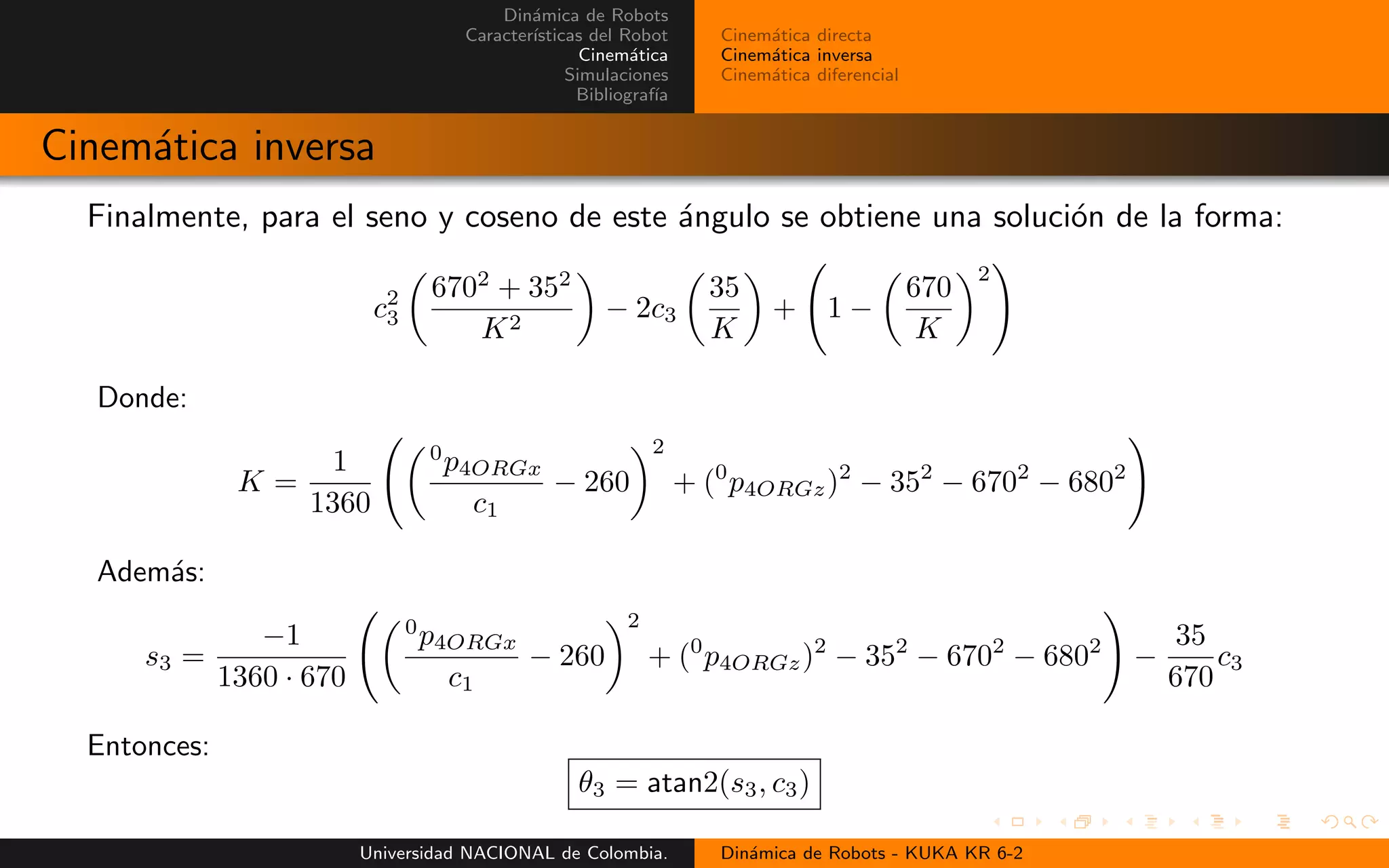 Din´amica de Robots
Caracter´ısticas del Robot
Cinem´atica
Simulaciones
Bibliograf´ıa
Cinem´atica directa
Cinem´atica inversa
Cinem´atica diferencial
Cinem´atica inversa
Finalmente, para el seno y coseno de este ´angulo se obtiene una soluci´on de la forma:
c2
3
6702
+ 352
K2
− 2c3
35
K
+ 1 −
670
K
2
Donde:
K =
1
1360
0
p4ORGx
c1
− 260
2
+ (0
p4ORGz)2
− 352
− 6702
− 6802
Adem´as:
s3 =
−1
1360 · 670
0
p4ORGx
c1
− 260
2
+ (0
p4ORGz)2
− 352
− 6702
− 6802
−
35
670
c3
Entonces:
θ3 = atan2(s3, c3)
Universidad NACIONAL de Colombia. Din´amica de Robots - KUKA KR 6-2
