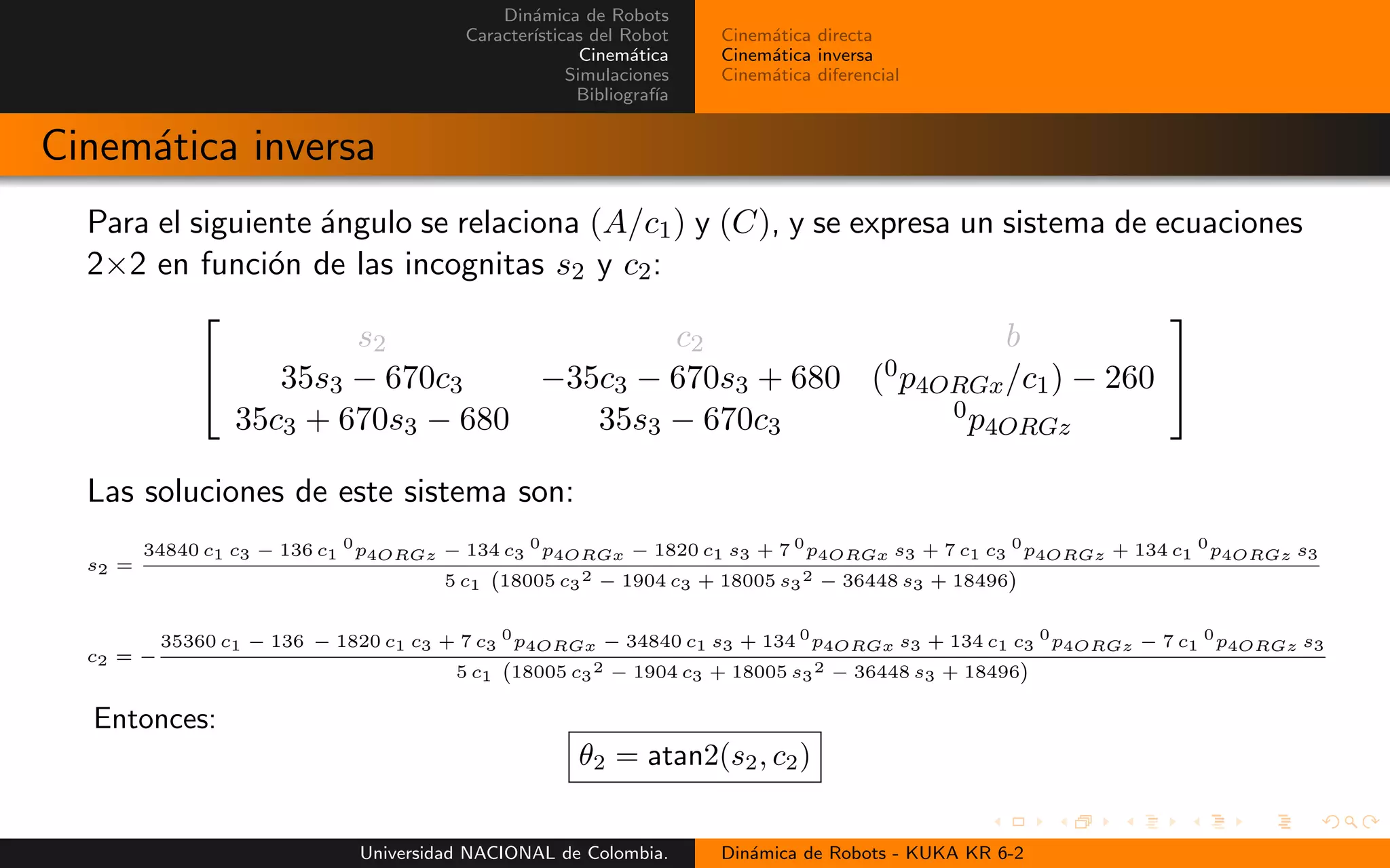 Din´amica de Robots
Caracter´ısticas del Robot
Cinem´atica
Simulaciones
Bibliograf´ıa
Cinem´atica directa
Cinem´atica inversa
Cinem´atica diferencial
Cinem´atica inversa
Para el siguiente ´angulo se relaciona (A/c1) y (C), y se expresa un sistema de ecuaciones
2×2 en funci´on de las incognitas s2 y c2:
s2 c2 b
35s3 − 670c3 −35c3 − 670s3 + 680 (0p4ORGx/c1) − 260
35c3 + 670s3 − 680 35s3 − 670c3
0p4ORGz
Las soluciones de este sistema son:
s2 =
34840 c1 c3 − 136 c1
0
p4ORGz − 134 c3
0
p4ORGx − 1820 c1 s3 + 7 0
p4ORGx s3 + 7 c1 c3
0
p4ORGz + 134 c1
0
p4ORGz s3
5 c1 18005 c3
2 − 1904 c3 + 18005 s3
2 − 36448 s3 + 18496
c2 = −
35360 c1 − 136 − 1820 c1 c3 + 7 c3
0
p4ORGx − 34840 c1 s3 + 134 0
p4ORGx s3 + 134 c1 c3
0
p4ORGz − 7 c1
0
p4ORGz s3
5 c1 18005 c3
2 − 1904 c3 + 18005 s3
2 − 36448 s3 + 18496
Entonces:
θ2 = atan2(s2, c2)
Universidad NACIONAL de Colombia. Din´amica de Robots - KUKA KR 6-2