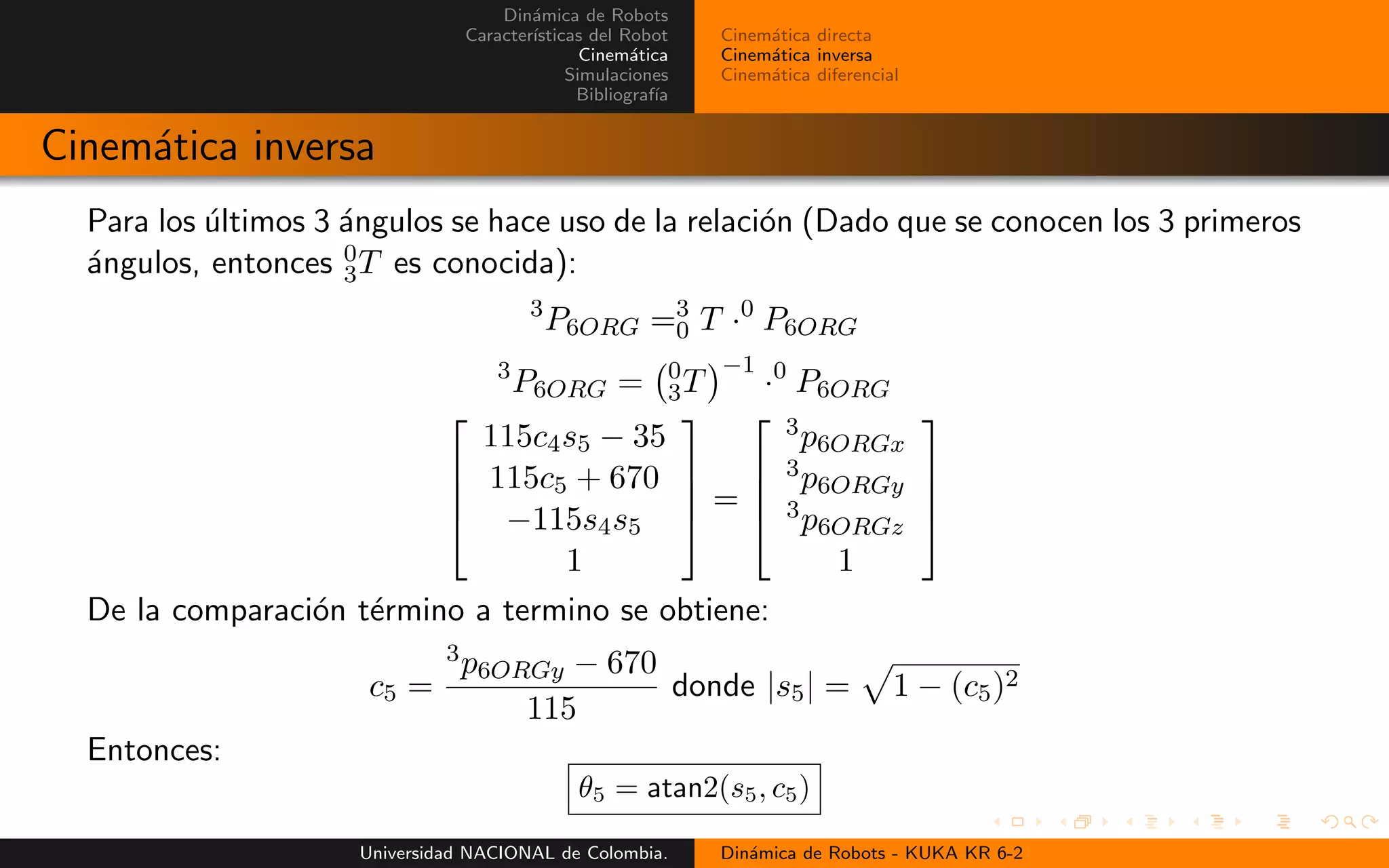 Din´amica de Robots
Caracter´ısticas del Robot
Cinem´atica
Simulaciones
Bibliograf´ıa
Cinem´atica directa
Cinem´atica inversa
Cinem´atica diferencial
Cinem´atica inversa
Para los ´ultimos 3 ´angulos se hace uso de la relaci´on (Dado que se conocen los 3 primeros
´angulos, entonces 0
3T es conocida):
3
P6ORG =3
0 T ·0
P6ORG
3
P6ORG = 0
3T
−1
·0
P6ORG
115c4s5 − 35
115c5 + 670
−115s4s5
1
=
3p6ORGx
3p6ORGy
3p6ORGz
1
De la comparaci´on t´ermino a termino se obtiene:
c5 =
3p6ORGy − 670
115
donde |s5| = 1 − (c5)2
Entonces:
θ5 = atan2(s5, c5)
Universidad NACIONAL de Colombia. Din´amica de Robots - KUKA KR 6-2
