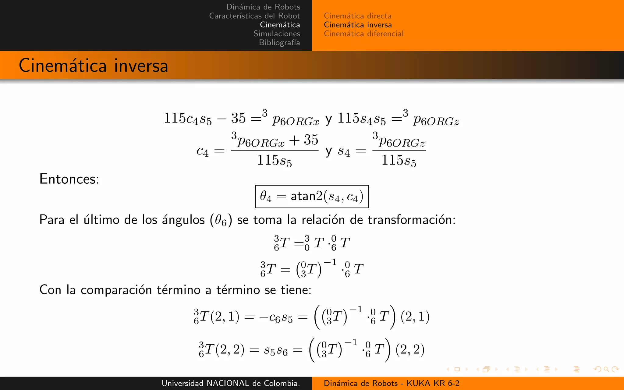 Din´amica de Robots
Caracter´ısticas del Robot
Cinem´atica
Simulaciones
Bibliograf´ıa
Cinem´atica directa
Cinem´atica inversa
Cinem´atica diferencial
Cinem´atica inversa
115c4s5 − 35 =3
p6ORGx y 115s4s5 =3
p6ORGz
c4 =
3p6ORGx + 35
115s5
y s4 =
3p6ORGz
115s5
Entonces:
θ4 = atan2(s4, c4)
Para el ´ultimo de los ´angulos (θ6) se toma la relaci´on de transformaci´on:
3
6T =3
0 T ·0
6 T
3
6T = 0
3T
−1
·0
6 T
Con la comparaci´on t´ermino a t´ermino se tiene:
3
6T(2, 1) = −c6s5 = 0
3T
−1
·0
6 T (2, 1)
3
6T(2, 2) = s5s6 = 0
3T
−1
·0
6 T (2, 2)
Universidad NACIONAL de Colombia. Din´amica de Robots - KUKA KR 6-2