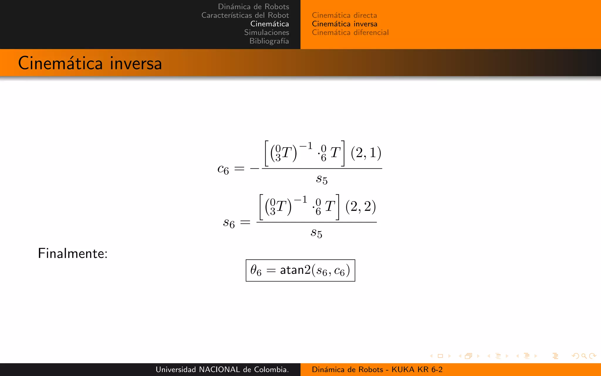 Din´amica de Robots
Caracter´ısticas del Robot
Cinem´atica
Simulaciones
Bibliograf´ıa
Cinem´atica directa
Cinem´atica inversa
Cinem´atica diferencial
Cinem´atica inversa
c6 = −
0
3T
−1
·0
6 T (2, 1)
s5
s6 =
0
3T
−1
·0
6 T (2, 2)
s5
Finalmente:
θ6 = atan2(s6, c6)
Universidad NACIONAL de Colombia. Din´amica de Robots - KUKA KR 6-2