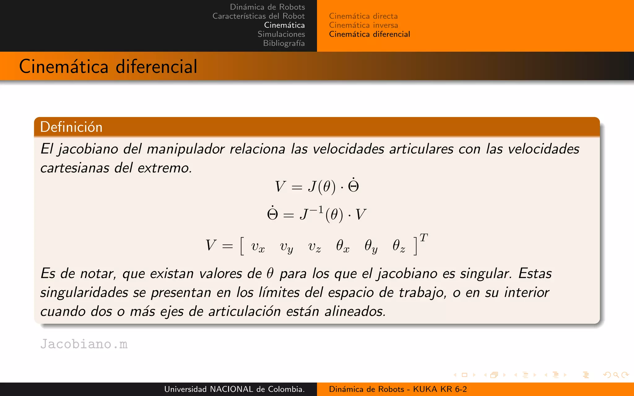Din´amica de Robots
Caracter´ısticas del Robot
Cinem´atica
Simulaciones
Bibliograf´ıa
Cinem´atica directa
Cinem´atica inversa
Cinem´atica diferencial
Cinem´atica diferencial
Definici´on
El jacobiano del manipulador relaciona las velocidades articulares con las velocidades
cartesianas del extremo.
V = J(θ) · ˙Θ
˙Θ = J−1
(θ) · V
V = vx vy vz θx θy θz
T
Es de notar, que existan valores de θ para los que el jacobiano es singular. Estas
singularidades se presentan en los l´ımites del espacio de trabajo, o en su interior
cuando dos o m´as ejes de articulaci´on est´an alineados.
Jacobiano.m
Universidad NACIONAL de Colombia. Din´amica de Robots - KUKA KR 6-2