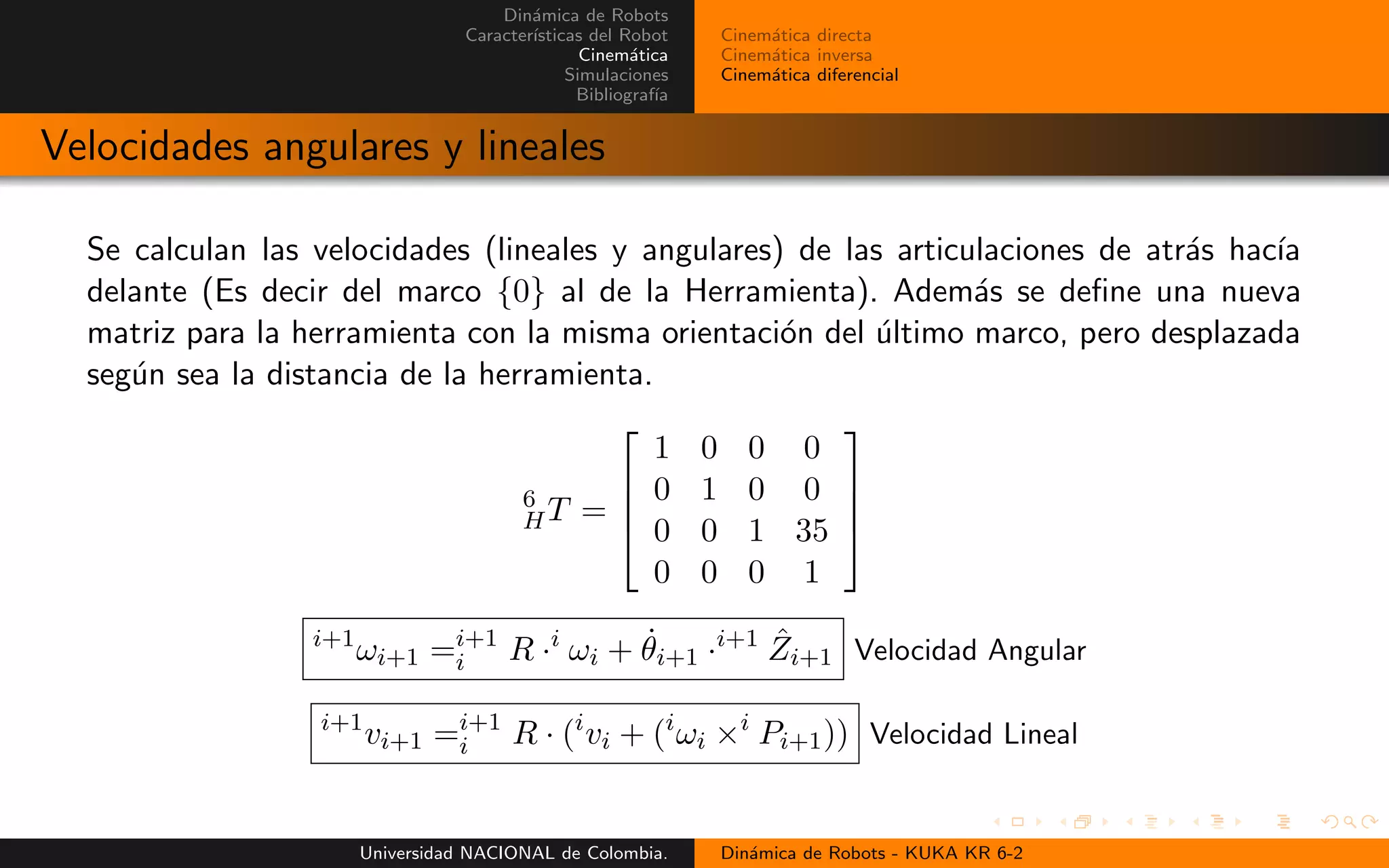 Din´amica de Robots
Caracter´ısticas del Robot
Cinem´atica
Simulaciones
Bibliograf´ıa
Cinem´atica directa
Cinem´atica inversa
Cinem´atica diferencial
Velocidades angulares y lineales
Se calculan las velocidades (lineales y angulares) de las articulaciones de atr´as hac´ıa
delante (Es decir del marco {0} al de la Herramienta). Adem´as se define una nueva
matriz para la herramienta con la misma orientaci´on del ´ultimo marco, pero desplazada
seg´un sea la distancia de la herramienta.
6
HT =
1 0 0 0
0 1 0 0
0 0 1 35
0 0 0 1
i+1
ωi+1 =i+1
i R ·i
ωi + ˙θi+1 ·i+1 ˆZi+1 Velocidad Angular
i+1
vi+1 =i+1
i R · (i
vi + (i
ωi ×i
Pi+1)) Velocidad Lineal
Universidad NACIONAL de Colombia. Din´amica de Robots - KUKA KR 6-2