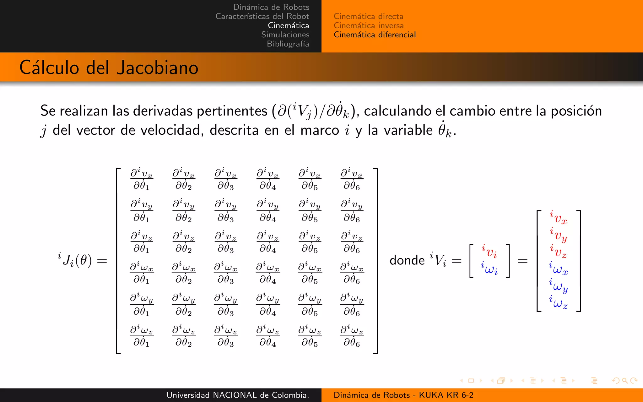 Din´amica de Robots
Caracter´ısticas del Robot
Cinem´atica
Simulaciones
Bibliograf´ıa
Cinem´atica directa
Cinem´atica inversa
Cinem´atica diferencial
C´alculo del Jacobiano
Se realizan las derivadas pertinentes (∂(iVj)/∂ ˙θk), calculando el cambio entre la posici´on
j del vector de velocidad, descrita en el marco i y la variable ˙θk.
i
Ji(θ) =
∂i
vx
∂ ˙θ1
∂i
vx
∂ ˙θ2
∂i
vx
∂ ˙θ3
∂i
vx
∂ ˙θ4
∂i
vx
∂ ˙θ5
∂i
vx
∂ ˙θ6
∂i
vy
∂ ˙θ1
∂i
vy
∂ ˙θ2
∂i
vy
∂ ˙θ3
∂i
vy
∂ ˙θ4
∂i
vy
∂ ˙θ5
∂i
vy
∂ ˙θ6
∂i
vz
∂ ˙θ1
∂i
vz
∂ ˙θ2
∂i
vz
∂ ˙θ3
∂i
vz
∂ ˙θ4
∂i
vz
∂ ˙θ5
∂i
vz
∂ ˙θ6
∂i
ωx
∂ ˙θ1
∂i
ωx
∂ ˙θ2
∂i
ωx
∂ ˙θ3
∂i
ωx
∂ ˙θ4
∂i
ωx
∂ ˙θ5
∂i
ωx
∂ ˙θ6
∂i
ωy
∂ ˙θ1
∂i
ωy
∂ ˙θ2
∂i
ωy
∂ ˙θ3
∂i
ωy
∂ ˙θ4
∂i
ωy
∂ ˙θ5
∂i
ωy
∂ ˙θ6
∂i
ωz
∂ ˙θ1
∂i
ωz
∂ ˙θ2
∂i
ωz
∂ ˙θ3
∂i
ωz
∂ ˙θ4
∂i
ωz
∂ ˙θ5
∂i
ωz
∂ ˙θ6
donde i
Vi =
i
vi
i
ωi
=
i
vx
i
vy
i
vz
i
ωx
i
ωy
i
ωz
Universidad NACIONAL de Colombia. Din´amica de Robots - KUKA KR 6-2