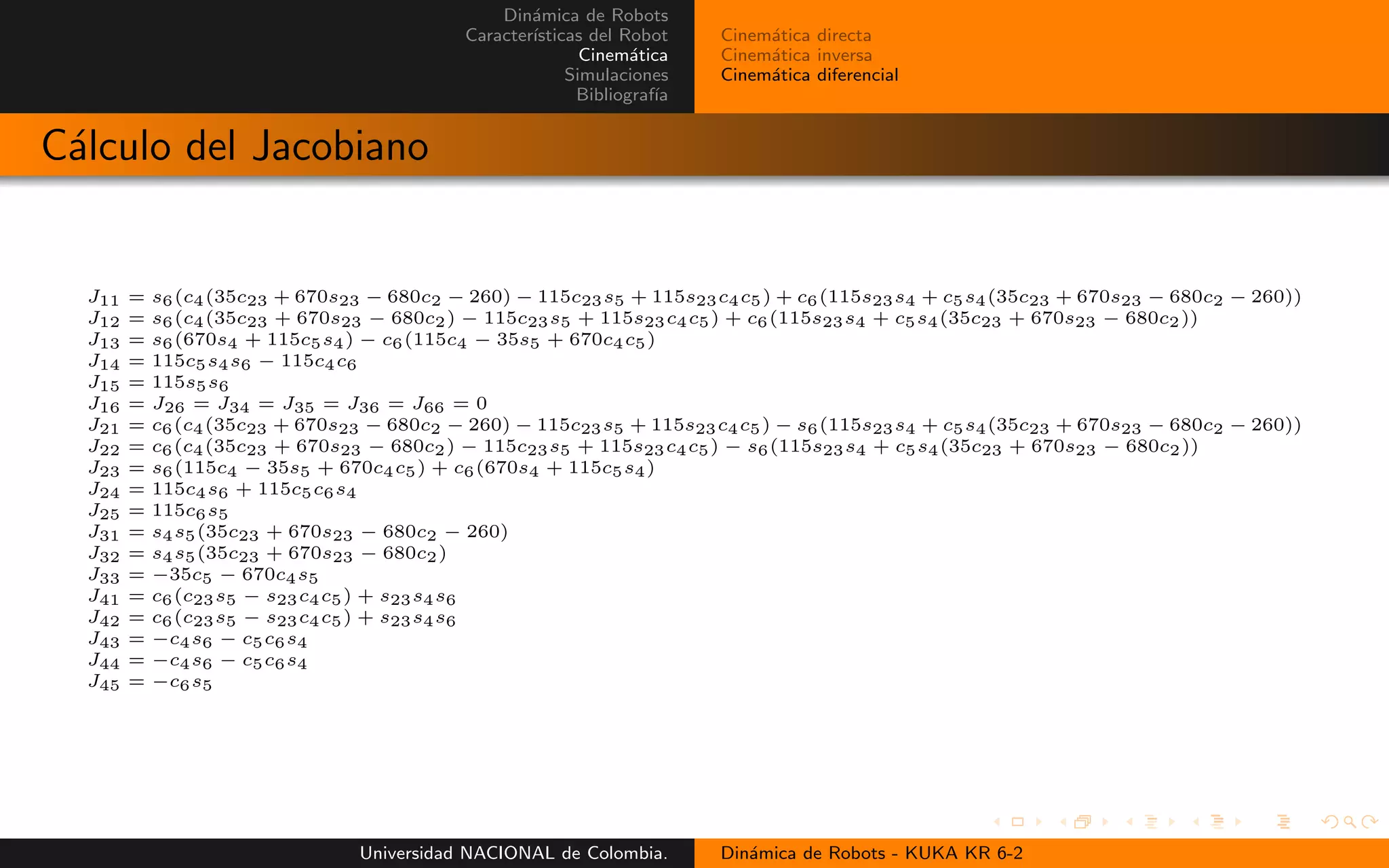 Din´amica de Robots
Caracter´ısticas del Robot
Cinem´atica
Simulaciones
Bibliograf´ıa
Cinem´atica directa
Cinem´atica inversa
Cinem´atica diferencial
C´alculo del Jacobiano
J11 = s6(c4(35c23 + 670s23 − 680c2 − 260) − 115c23s5 + 115s23c4c5) + c6(115s23s4 + c5s4(35c23 + 670s23 − 680c2 − 260))
J12 = s6(c4(35c23 + 670s23 − 680c2) − 115c23s5 + 115s23c4c5) + c6(115s23s4 + c5s4(35c23 + 670s23 − 680c2))
J13 = s6(670s4 + 115c5s4) − c6(115c4 − 35s5 + 670c4c5)
J14 = 115c5s4s6 − 115c4c6
J15 = 115s5s6
J16 = J26 = J34 = J35 = J36 = J66 = 0
J21 = c6(c4(35c23 + 670s23 − 680c2 − 260) − 115c23s5 + 115s23c4c5) − s6(115s23s4 + c5s4(35c23 + 670s23 − 680c2 − 260))
J22 = c6(c4(35c23 + 670s23 − 680c2) − 115c23s5 + 115s23c4c5) − s6(115s23s4 + c5s4(35c23 + 670s23 − 680c2))
J23 = s6(115c4 − 35s5 + 670c4c5) + c6(670s4 + 115c5s4)
J24 = 115c4s6 + 115c5c6s4
J25 = 115c6s5
J31 = s4s5(35c23 + 670s23 − 680c2 − 260)
J32 = s4s5(35c23 + 670s23 − 680c2)
J33 = −35c5 − 670c4s5
J41 = c6(c23s5 − s23c4c5) + s23s4s6
J42 = c6(c23s5 − s23c4c5) + s23s4s6
J43 = −c4s6 − c5c6s4
J44 = −c4s6 − c5c6s4
J45 = −c6s5
Universidad NACIONAL de Colombia. Din´amica de Robots - KUKA KR 6-2