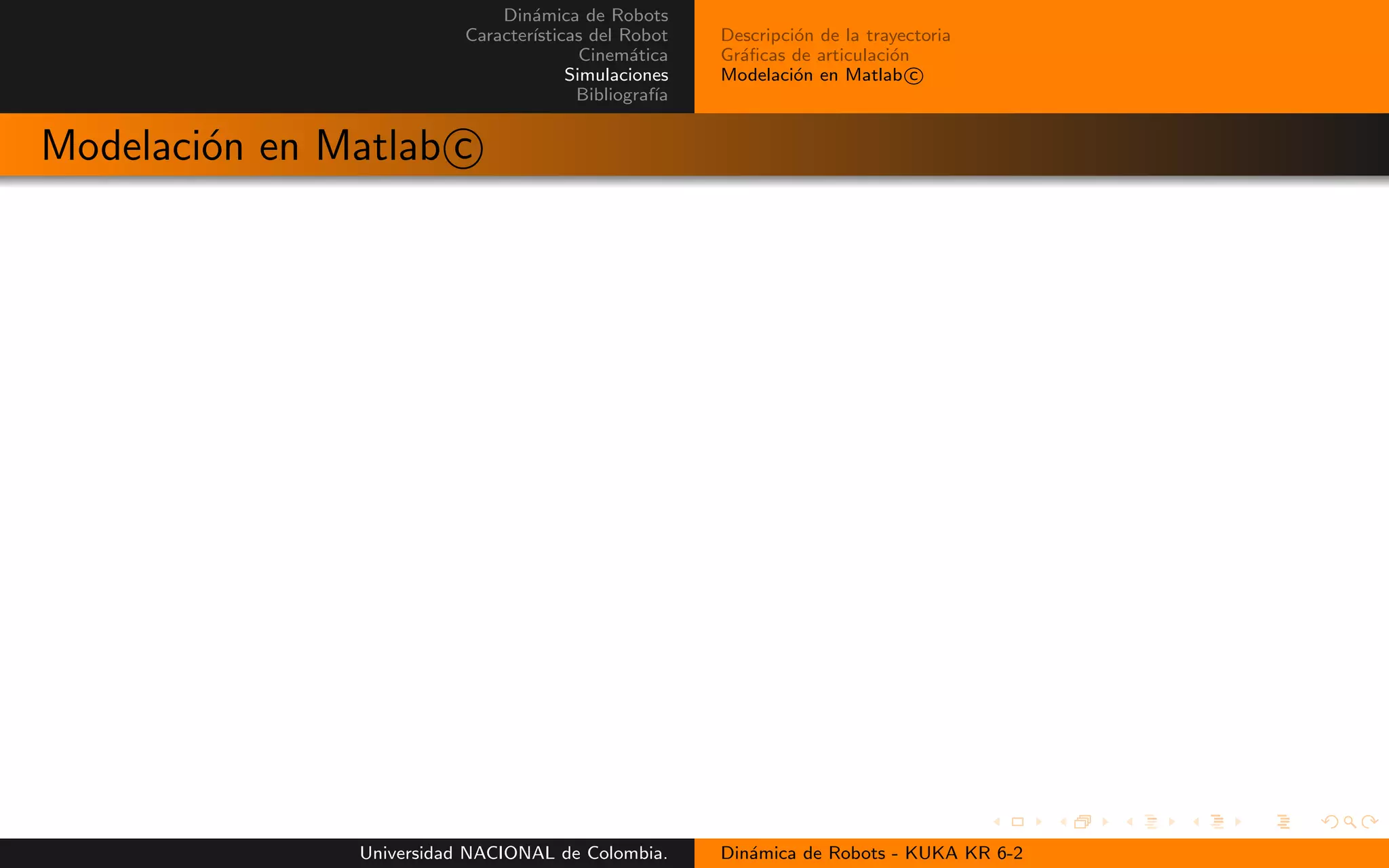 Din´amica de Robots
Caracter´ısticas del Robot
Cinem´atica
Simulaciones
Bibliograf´ıa
Descripci´on de la trayectoria
Gr´aficas de articulaci´on
Modelaci´on en Matlab c
Modelaci´on en Matlab c
Universidad NACIONAL de Colombia. Din´amica de Robots - KUKA KR 6-2