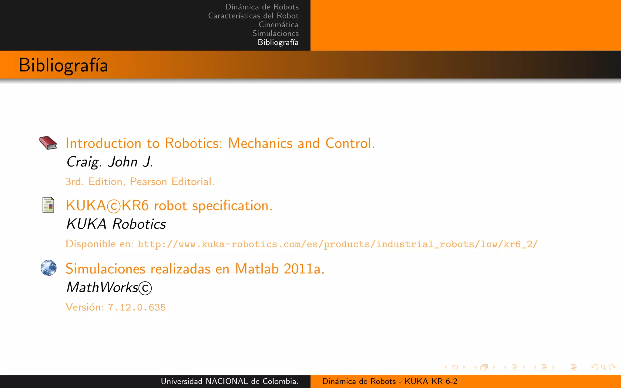 Din´amica de Robots
Caracter´ısticas del Robot
Cinem´atica
Simulaciones
Bibliograf´ıa
Bibliograf´ıa
Introduction to Robotics: Mechanics and Control.
Craig. John J.
3rd. Edition, Pearson Editorial.
KUKA c KR6 robot specification.
KUKA Robotics
Disponible en: http://www.kuka-robotics.com/es/products/industrial_robots/low/kr6_2/
Simulaciones realizadas en Matlab 2011a.
MathWorks c
Versi´on: 7.12.0.635
Universidad NACIONAL de Colombia. Din´amica de Robots - KUKA KR 6-2