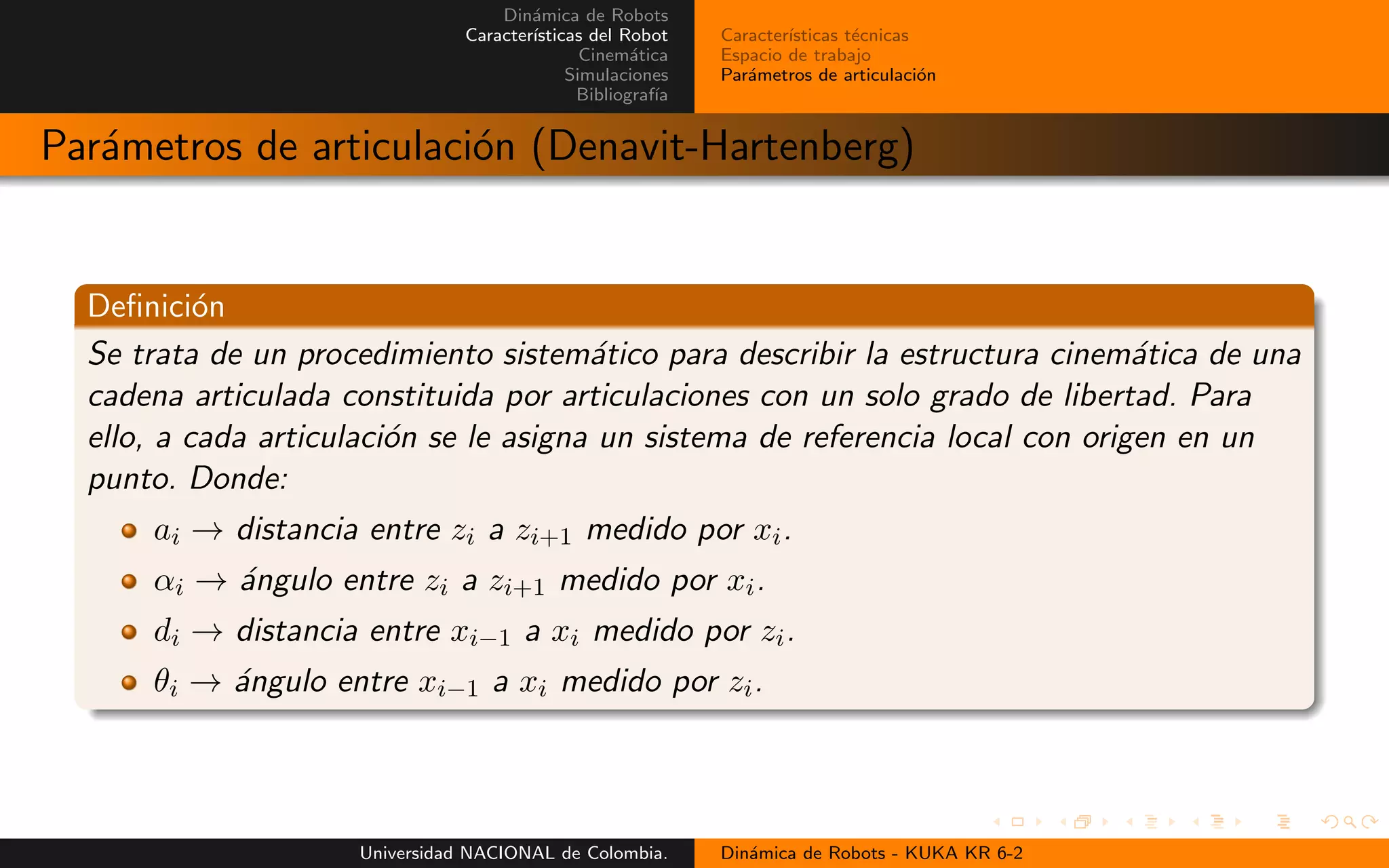 Din´amica de Robots
Caracter´ısticas del Robot
Cinem´atica
Simulaciones
Bibliograf´ıa
Caracter´ısticas t´ecnicas
Espacio de trabajo
Par´ametros de articulaci´on
Par´ametros de articulaci´on (Denavit-Hartenberg)
Definici´on
Se trata de un procedimiento sistem´atico para describir la estructura cinem´atica de una
cadena articulada constituida por articulaciones con un solo grado de libertad. Para
ello, a cada articulaci´on se le asigna un sistema de referencia local con origen en un
punto. Donde:
ai → distancia entre zi a zi+1 medido por xi.
αi → ´angulo entre zi a zi+1 medido por xi.
di → distancia entre xi−1 a xi medido por zi.
θi → ´angulo entre xi−1 a xi medido por zi.
Universidad NACIONAL de Colombia. Din´amica de Robots - KUKA KR 6-2