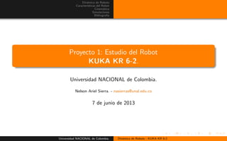 Din´amica de Robots
Caracter´ısticas del Robot
Cinem´atica
Simulaciones
Bibliograf´ıa
Proyecto 1: Estudio del Robot
KUKA KR 6-2.
Universidad NACIONAL de Colombia.
Nelson Ariel Sierra. - nasierras@unal.edu.co
7 de junio de 2013
Universidad NACIONAL de Colombia. Din´amica de Robots - KUKA KR 6-2
 