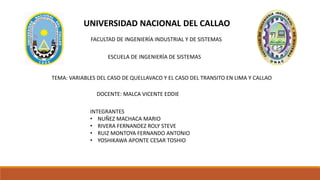 UNIVERSIDAD NACIONAL DEL CALLAO
FACULTAD DE INGENIERÍA INDUSTRIAL Y DE SISTEMAS
ESCUELA DE INGENIERÍA DE SISTEMAS
TEMA: VARIABLES DEL CASO DE QUELLAVACO Y EL CASO DEL TRANSITO EN LIMA Y CALLAO
DOCENTE: MALCA VICENTE EDDIE
INTEGRANTES
• NUÑEZ MACHACA MARIO
• RIVERA FERNANDEZ ROLY STEVE
• RUIZ MONTOYA FERNANDO ANTONIO
• YOSHIKAWA APONTE CESAR TOSHIO
 