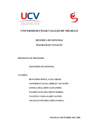 -7620109220sco<br />UNIVERSIDAD CÉSAR VALLEJO DE TRUJILLO<br />DINÁMICA DE SISTEMAS<br />DIAGRAMAS CAUSALES<br />PROGRAMA DE PREGRADO:<br />INGENIERÍA DE SISTEMAS.<br />AUTORES:<br />BENAVIDES PONCE, LUIS CARLOS.<br />CONTRERAS ULLOA, SHIRLEY ASUNCIÓN.<br />LOYOLA DÍAZ, JHON ALEXANDER.<br />PAJARES GUEVARA, HELEN DÁRIKA<br />VALENCIA VARAS, KAREN ALEXIS.<br />VILLEGAS SÁNCHEZ, EMILI PAMELA.<br />TRUJILLO, DICIEMBRE DEL 2008.<br />ÍNDICE<br /> TOC     ÍNDICE PAGEREF _Toc211277947  2<br />CAPÍTULO I – DINÁMICA DE SISTEMAS PAGEREF _Toc211277948  3<br />1.1.DEFINICIÓN PAGEREF _Toc211277949  4<br />1.1.1.Reflexión en términos de bucles retroalimentados PAGEREF _Toc211277950  4<br />1.1.2.Reflexión acerca del aspecto temporal PAGEREF _Toc211277951  4<br />1.1.3.Exploración acerca de la incidencia de los bucles retroalimentados PAGEREF _Toc211277952  4<br />CAPÍTULO II – NOCIÓN DEL SISTEMA DINÁMICO PAGEREF _Toc211277953  5<br />2.1.DEFINICIÓN DE SISTEMA DINÁMICO PAGEREF _Toc211277954  6<br />2.2.DEFINICIÓN DE UN MODELO PAGEREF _Toc211277955  6<br />2.3.LIMITES DEL SISTEMA PAGEREF _Toc211277956  6<br />2.4.ELEMENTOS Y RELACIONES EN LOS MODELOS PAGEREF _Toc211277957  7<br />CAPÍTULO III – DIAGRAMAS CAUSALES PAGEREF _Toc211277958  8<br />3.1.DEFINICIÓN PAGEREF _Toc211277959  9<br />3.2.CLASIFICACIÓN DE LAS VARIABLES QUE APARECEN EN UN MODELO PAGEREF _Toc211277960  10<br />3.2.1VARIABLES EXÓGENAS PAGEREF _Toc211277961  10<br />3.2.2VARIABLES ENDÓGENAS PAGEREF _Toc211277962  10<br />3.3.ELEMENTOS Y RELACIONES EN LOS MODELOS PAGEREF _Toc211277963  10<br />3.3.1RELACIÓN CAUSAL PAGEREF _Toc211277964  10<br />3.3.2RELACIÓN CORRELATIVA PAGEREF _Toc211277965  10<br />3.4.ESTRUCTURAS CAUSALES PAGEREF _Toc211277966  11<br />3.4.1ESTRUCTURA CAUSAL SIMPLE PAGEREF _Toc211277967  11<br />3.4.2ESTRUCTURA CAUSAL COMPLEJA PAGEREF _Toc211277968  11<br />3.5.REGLAS DE LOS DIAGRAMAS CAUSALES PAGEREF _Toc211277969  15<br />REFERENCIA BIBLIOGRÁFICA PAGEREF _Toc211277970  17<br />PAGINAS WEB: PAGEREF _Toc211277971  18<br />TEXTOS: PAGEREF _Toc211277972  18<br />CAPÍTULO I – DINÁMICA DE SISTEMAS<br />DEFINICIÓN<br />La dinámica de sistemas (DS) es una técnica para la resolución de problemas incluso metodológicamente útil para nuestras actividades cotidianas, pues la conducta “asistida por retroalimentación” es una vía importante para enfocar y tomar decisiones concernientes a problemas de tipo social, económico, ambiental, empresarial e incluso político.<br /> Esencialmente “el enfoque retroalimentado” conlleva a tres etapas:<br />Reflexión en términos de bucles retroalimentados<br />Que nos permitirá fijar la tensión en los fundamentos causales del problema bajo investigación clarificando el marco que define el problema e identificando los elementos a considerar. Los diagramas causales representan una ayuda inestimable para pensar en términos de bucles retroalimentados.<br />Reflexión acerca del aspecto temporal<br />Implicando en el comportamiento de los sistemas que varían con el tiempo e inidentificable a través de aquellas variables fundamentales del sistema. Esta etapa ayuda a caracterizar el marco temporal de nuestro problema, del marco temporal y de los posibles escenarios a considerar.<br />Exploración acerca de la incidencia de los bucles retroalimentados<br />Retardos y de a propia estructura del sistema sobre la conducta temporal. Esta exploración puede basarse en instituciones, incluso en analogías, para determinar cualitativamente si el sistema estudiado es o no estable en función a que los bucles dominantes sean negativos o positivos. <br />CAPÍTULO II – NOCIÓN DEL SISTEMA DINÁMICO<br />DEFINICIÓN DE SISTEMA DINÁMICO<br />Un sistema dinámico es un sistema complejo que presenta un cambio o evolución de su estado en un tiempo, el comportamiento en dicho estado se puede caracterizar determinando los límites del sistema, los elementos y sus relaciones; de esta forma se puede elaborar modelos que buscan representar la estructura del mismo sistema.<br />Un ejemplo de un sistema dinámico se puede ver en una especie de peces que se reproduce de tal forma que este año la cantidad de peces es Xk, el año próximo será Xk + 1. De esta manera podemos poner nombres a las cantidades de peces que habrá cada año, así: año inicial X0, año primero X1,..., año k Xk.<br />Como se puede observar :, se cumple para cualquier año k; lo cual significa que la cantidad de peces se puede determinar si se sabe la cantidad del año anterior. Por consiguiente esta ecuación representa un sistema dinámico<br />DEFINICIÓN DE UN MODELO<br />Es un sistema abstracto en el que los elementos que interactúan son conceptos abstractos y las relaciones entre ellos están formalizadas.<br />Por ejemplo: Se tiene un sistema matemático cuando se define una serie de variables y se establece una relación entre ellas, como en un sistema de ecuaciones.<br />LIMITES DEL SISTEMA<br />Un sistema dinámico puede estudiarse como una entidad aislada del medio, que genera su propio comportamiento dinámico. En la teoría de los sistemas dinámicos se dice, en este caso, que se considere el comportamiento autónomo del mismo. <br />El concepto de límite pretende aplicar que el comportamiento de interés del sistema se genera en el interior del límite y no viene determinado desde el exterior. Lo cual no quiere decir que el comportamiento del sistema no vaya estar afectado desde el exterior de los límites, sino que la acción del medio sobre el sistema puede ser considerada como una perturbación que afecta al comportamiento autónomo del sistema; pero ella misma no suministra el sistema sus características peculiares. <br />ELEMENTOS Y RELACIONES EN LOS MODELOS <br />Un modelo es representación abstracta de un sistema real y está compuesto:<br />Un conjunto de definiciones que permiten identificar los elementos que constituyen el modelo.<br />Un conjunto de relaciones que especifican las interacciones entre los elementos que aparecen en el modelo.<br />Un sistema está formado por un conjunto de elementos en interacción, lo cual se hace explicito en su modelo. De un mismo sistema real se puede establecer distintos modelos según los aspectos que interesen considerar de aquel. La elección de los elementos y de las relaciones de interés constituye una opción en la cual se pone de manifiesto la capacidad del especialista que construye el modelo.<br />Los distintos elementos,  o variables, que intervienen en el modelo pueden clasificarse en exógenas y endógenas. Las cuales serán explicadas detalladamente más adelante. <br />Al iniciar el proceso del modelado de un sistema social se deben elegir las distintas variables que intervendrán en el modelo. Estas variables deben clasificarse, de acuerdo a lo anterior, endógenas y exógenas. <br />CAPÍTULO III – DIAGRAMAS CAUSALES<br />DEFINICIÓN<br />Entre los elementos que constituyen el sistema se establece un bosquejo esquemático de aquellos que están relacionados entre si lo cual se hace por medio de un diagrama en el cual los nombres de los distintos elementos esta unidos entre si por flechas. El diagrama que así se obtiene recibe las denominaciones de diagrama causal o de diagrama de influencias. Esta estructura viene dada por la especificación de las variables que aparecen en el mismo y por el estableciendo de la existencia,  no existencia de una relación entre cada par de variable. A este nivel de  análisis de la estructura, lo único que interesa es si existen relacione o no, la naturaleza de la relación corresponde a un estadio posterior de estudio.<br />Supóngase  dos elementos variable del sistema denotados por A y B. si A es capaz de influenciar a B entonces A y B se ligaran entre si por medio de una flecha, cuyo sentido indica de la relación causal. Así, si A influyen a B se escribirá:<br />A B<br />+Sobre la fecha se indica, por medio de un signo si las variaciones de los dos elementos son del mismo, o son de sentido contrario, es decir, si aun aumento (disminución) de A corresponde un aumento (disminución) de B se escribirá:<br />AB<br />Se dice entonces, que se tiene una relación positiva.<br />Por otra si aun aumento (disminución) de A, corresponde una disminución (aumento) de B se escribirá:<br />-AB<br />Entonces se tiene una relación negativa.<br />CLASIFICACIÓN DE LAS VARIABLES QUE APARECEN EN UN MODELO<br />VARIABLES EXÓGENAS <br />Sirven para describir aquellos efectos sobre el sistema que son susceptibles de ser modificados desde el exterior del mismo. Representa en cierta forma el medio en el que esta inmerso el sistema. <br />VARIABLES ENDÓGENAS <br />Sirven para caracterizar aquellos elementos cuyos compartimientos están completamente determinados por la estructura del sistema, sin posibilidad de modificación directa del exterior. <br />Por ejemplo: En el estudio de la economía nacional, la fijación de la tasa de redescuento bancario es una variable exógena que puede ser fijada por el gobierno de un país, mientras que el nivel de  precios es una variable endógena cuyo valor está determinado por la estructura del sistema.<br />ELEMENTOS Y RELACIONES EN LOS MODELOS <br />RELACIÓN CAUSAL<br />Es aquella en la que un elemento A determina a otro B, una relación de causa a efecto. <br />RELACIÓN CORRELATIVA<br />Es aquella en virtud de la cual existe una correlación entre dos elementos del sistema, sin existir entre ellos una relación de causa a efecto. <br />ESTRUCTURAS CAUSALES<br />Al construir un modelo de un sistema social, en primer lugar se eligen los elementos o variables que se van a emplear en el modelo. Una vez realizada esta elección, se procede a construir un primer bosquejo cualitativo de las relaciones que ligan a estos elementos por medio de un diagrama causal. En las figuras que se muestran a continuación se tienen dos diagramas de esta naturaleza. El diagrama Causal no contiene información cuantitativa sobre la naturaleza de las relaciones que ligan a los distintos elementos, sino que solo suministra un bosquejo esquemático de la relaciones de influencia causal.<br />ESTRUCTURA CAUSAL SIMPLE<br />Cuando las variables B y D actúan sobre las variables A, C y E sin que produzca ningún tipo de interacción entre ellas. <br />ECADB<br />ESTRUCTURA CAUSAL COMPLEJA<br />-CADB+++--Cuya característica principal es que se establecen cadenas cerradas de relaciones causales.<br />CLASES DE BUCLES:<br />En un diagrama causal complejo se pueden distinguir bucles realimentados. Un bucle realimentado es una cadena cerrada de relaciones causales. Por ejemplo en la figura anterior (figura de la estructura causal compleja)  se tiene un bucle cerrado formado por A, B y C; en efecto, una variación de A determina una variación (aumento) de B, la que a su vez determina una disminución de C, que por último determina una disminución de A. Por lo tanto una variación de A determina, por medio de un bucle cerrado de relaciones causales, una acción sobre sí misma. Existen dos tipos de bucles realimentados<br />Bucles de Realimentación Positiva: <br />Son aquellos en la que la variación de un elemento se propaga a lo largo del bucle de manera que se refuerza la variación inicial.<br />+CAB++<br />En la figura se tiene el diagrama causal de un bucle de esta naturaleza. En efecto, si se produce un aumento de cualquiera de los elementos, por ejemplo el A, este determina un aumento de B, que a su vez determina un aumento de C, lo que por último determina un nuevo aumento de A, que se reiniciará el proceso. Se tiene un comportamiento explosivo caracterizado por un autorreforzamiento de las variaciones. Un bucle realimentado es positivo si contiene un número par de relaciones negativas.<br />Un ejemplo elemental de bucle de realimentación positiva lo suministra el crecimiento de una población de acuerdo con el diagrama causal siguiente:<br />Nacimientos por añoPoblación+++<br />Bucles de Realimentación Negativa: <br />Son aquellos en los que la variación en un elemento se transmite a lo largo del bucle de manera que determine una variación de signo contrario en el mismo elemento.<br />CAB+-+ <br />En la figura se tiene el diagrama causal de un bucle de esta naturaleza. En mismo, un aumento de A determina un aumento de B, que a su vez determina un aumento en C, que por último determina una disminución de A. El comportamiento de estos bucles está, por tanto caracterizado por una acción autocorrectora. Cualquier variación que se produzca en uno de los elementos del bucle tiende a anularse. Un bucle de realimentación negativa tiende a crear equilibrio. Un bucle realimentado es negativo si contiene un número impar de relaciones negativas.<br />Un ejemplo elemental de bucle de realimentación negativa lo suministra el diagrama causal de la figura que hay a continuación, que representa la limitación de una población, por efecto de la escasez de alimentos. El bucle controla la población por medio de la comida per cápita.  El crecimiento de la población se limita por la disminución de la tasa de nacimientos cuando disminuye la alimentación per cápita. El bucle es negativo por ser negativa la relación que liga a la población a la comida per cápita.<br />Tasa de nacimientosNacimientos por  añoPoblación+-+Comida Per cápita+-<br />REGLAS DE LOS DIAGRAMAS CAUSALES<br />La construcción de un diagrama causal es aparentemente, una labor sencilla. Sin embargo, debe procederse con gran cuidado a fin de evitar posible errores. Para obtener diagramas causales satisfactorios deben tenerse en cuenta las siguientes reglas.<br />1º Evitar bucles ficticios.<br />2º Emplear elementos que sean fácilmente caracterizables por números.<br />3º No emplear dos veces la misma relación en un mismo modelo. Sin embargo, con las relaciones causales explícitas deben explicitarse las mismas.<br />4º Evitar bucles redundantes.<br />5º No emplear al tiempo como un factor causal.<br />Algunas comparaciones de la forma incorrecta y correcta:<br />POBLACIÓNTASA DE MORTALIDADFRECUENCIA EPIDEMIAS+-FORMA CORRECTAPOBLACIÓNTASA DE MORTALIDADFRECUENCIA EPIDEMIAS+-FORMA INCORRECTA<br />POBLACIÓNTASA CRECIMIENTO POBLACIÓNVIDA MEDIA++FORMA INCORRECTATIEMPO+FERTILIDADPOBLACIÓNNACIMIENTODEFUNCIÓN++FORMA CORRECTAVIDA MEDIA+FERTILIDAD-+-<br />Ejemplos de diagramas causales:<br />*Diagrama Causal de la Venta de esposas en Haryana<br />REFERENCIA BIBLIOGRÁFICA<br />PAGINAS WEB:<br />http://pisis.unalmed.edu.co/cursos/material/3004605/1/Causales.pdf<br />www.itson.mx/dii/elagarda/apagina2001/Dinamica/powerpoint/NOCION%20DE%20SISTEMAS%20DINÁMICOS.PPT<br />www.itba.edu.ar/upload/pdfs/Presentacion_JL_Roces.pdf<br />TEXTOS:<br />ARACIL, Javier “Introducción a la dinámica de sistemas”, Alianza Editorial, España, 1978.<br />CABELLO LEÓN, Alex Daniel “Dinámica de Sistemas” <br />