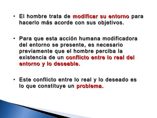 • El hombre trata deEl hombre trata de modificar su entornomodificar su entorno parapara
hacerlo más acorde con sus objetivos.hacerlo más acorde con sus objetivos.
• Para que esta acción humana modificadoraPara que esta acción humana modificadora
del entorno se presente, es necesariodel entorno se presente, es necesario
previamente que el hombre perciba lapreviamente que el hombre perciba la
existencia de unexistencia de un conflicto entre lo real delconflicto entre lo real del
entorno y lo deseable.entorno y lo deseable.
• Este conflicto entre lo real y lo deseado esEste conflicto entre lo real y lo deseado es
lo que constituye unlo que constituye un problema.problema.
 