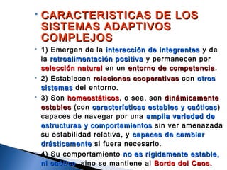  CARACTERISTICAS DE LOSCARACTERISTICAS DE LOS
SISTEMAS ADAPTIVOSSISTEMAS ADAPTIVOS
COMPLEJOSCOMPLEJOS
 1) Emergen de la interacción de integrantesinteracción de integrantes y de
la retroalimentación positivaretroalimentación positiva y permanecen por
selección naturalselección natural en un entorno de competenciaentorno de competencia.
 2) Establecen relaciones cooperativasrelaciones cooperativas con otrosotros
sistemassistemas del entorno.
 3) Son homeostáticoshomeostáticos, o sea, son dinámicamentedinámicamente
establesestables (con características estables y caóticascaracterísticas estables y caóticas)
capaces de navegar por una amplia variedad deamplia variedad de
estructuras y comportamientosestructuras y comportamientos sin ver amenazada
su estabilidad relativa, y capaces de cambiarcapaces de cambiar
drásticamentedrásticamente si fuera necesario.
 4) Su comportamiento no es rígidamente estable,no es rígidamente estable,
ni caóticoni caótico, sino se mantiene al Borde del Caos.Borde del Caos.
 