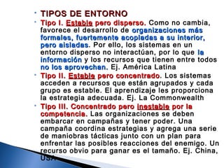  TIPOS DE ENTORNOTIPOS DE ENTORNO
 Tipo I.Tipo I. EstableEstable pero disperso.pero disperso. Como no cambia,
favorece el desarrollo de organizaciones másorganizaciones más
formales, fuertemente acopladas a su interior,formales, fuertemente acopladas a su interior,
pero aisladaspero aisladas. Por ello, los sistemas en un
entorno disperso no interactúan, por lo que lala
informacióninformación y los recursos que tienen entre todos
no los aprovechan.no los aprovechan. Ej. América Latina
 Tipo II.Tipo II. EstableEstable pero concentradopero concentrado. Los sistemas
acceden a recursos que están agrupados y cada
grupo es estable. El aprendizaje les proporciona
la estrategia adecuada. Ej. La Commonwealth
 Tipo III. Concentrado peroTipo III. Concentrado pero inestableinestable por lapor la
competencia.competencia. Las organizaciones se deben
embarcar en campañas y tener poder. Una
campaña coordina estrategias y agrega una serie
de maniobras tácticas junto con un plan para
enfrentar las posibles reacciones del enemigo. Un
recurso obvio para ganar es el tamaño. Ej. China,
USA
 