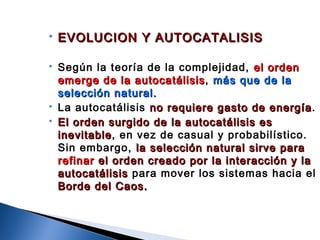  EVOLUCION Y AUTOCATALISISEVOLUCION Y AUTOCATALISIS
 Según la teoría de la complejidad, el ordenel orden
emerge de la autocatálisisemerge de la autocatálisis, más que de lamás que de la
selección natural.selección natural.
 La autocatálisis no requiere gasto de energíano requiere gasto de energía.
 El orden surgido de la autocatálisis esEl orden surgido de la autocatálisis es
inevitableinevitable, en vez de casual y probabilístico.
Sin embargo, la selección natural sirve parala selección natural sirve para
refinarrefinar el orden creado por la interacción y lael orden creado por la interacción y la
autocatálisisautocatálisis para mover los sistemas hacia el
Borde del Caos.Borde del Caos.
 