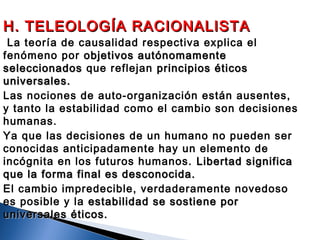 H. TELEOLOGÍA RACIONALISTAH. TELEOLOGÍA RACIONALISTA
 La teoría de causalidad respectiva explica el
fenómeno por objetivos autónomamenteobjetivos autónomamente
seleccionadosseleccionados que reflejan principios éticosprincipios éticos
universales.universales.
Las nociones de auto-organización están ausentes,
y tanto la estabilidad como el cambio son decisiones
humanas.
Ya que las decisiones de un humano no pueden ser
conocidas anticipadamente hay un elemento de
incógnita en los futuros humanos. Libertad significaLibertad significa
que la forma final es desconocida.que la forma final es desconocida.
El cambio impredecible, verdaderamente novedoso
es posible y la estabilidad se sostiene porestabilidad se sostiene por
universales éticos.universales éticos.
 
