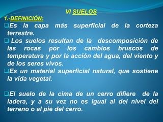 VI SUELOS
1.-DEFINICIÓN:
Es la capa más superficial de la corteza
terrestre.
 Los suelos resultan de la descomposición de
las rocas por los cambios bruscos de
temperatura y por la acción del agua, del viento y
de los seres vivos.
Es un material superficial natural, que sostiene
la vida vegetal.
El suelo de la cima de un cerro difiere de la
ladera, y a su vez no es igual al del nivel del
terreno o al pie del cerro.
 