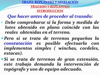 TRAZO, REPLANTEO Y NIVELACIÓN
TRAZADO Y REPLANTEO
INTRODUCCION
Que hacer antes de proceder al trazado:
• Debe comprobarse si la forma y medida de
lotes obtenido en plano coincide con las
reales obtenidas en el terreno.
Pero si se trata de terrenos pequeños la
constatación es posible efectuarla con
implementos simples ( winchas, cordeles,
estacas).
Si se trata de terrenos de gran extensión,
este trabajo demanda la intervención de
topógrafo y uso de equipo adecuado.
 