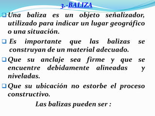 3.-BALIZA
 Una baliza es un objeto señalizador,
utilizado para indicar un lugar geográfico
o una situación.
 Es importante que las balizas se
construyan de un material adecuado.
 Que su anclaje sea firme y que se
encuentre debidamente alineadas y
niveladas.
 Que su ubicación no estorbe el proceso
constructivo.
Las balizas pueden ser :
 