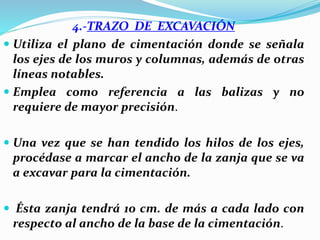 4.-TRAZO DE EXCAVACIÓN
 Utiliza el plano de cimentación donde se señala
los ejes de los muros y columnas, además de otras
líneas notables.
 Emplea como referencia a las balizas y no
requiere de mayor precisión.
 Una vez que se han tendido los hilos de los ejes,
procédase a marcar el ancho de la zanja que se va
a excavar para la cimentación.
 Ésta zanja tendrá 10 cm. de más a cada lado con
respecto al ancho de la base de la cimentación.
 