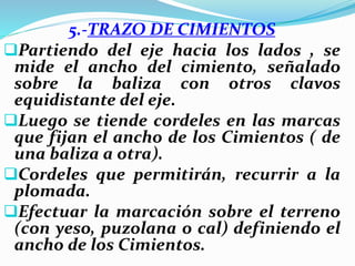5.-TRAZO DE CIMIENTOS
Partiendo del eje hacia los lados , se
mide el ancho del cimiento, señalado
sobre la baliza con otros clavos
equidistante del eje.
Luego se tiende cordeles en las marcas
que fijan el ancho de los Cimientos ( de
una baliza a otra).
Cordeles que permitirán, recurrir a la
plomada.
Efectuar la marcación sobre el terreno
(con yeso, puzolana o cal) definiendo el
ancho de los Cimientos.
 