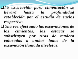 La excavación para cimentación se
llevará hasta la profundidad
establecida por el estudio de suelos
respectivo.
Una vez efectuado las excavaciones de
los cimientos, las estacas se
substituyen por tiras de madera
colocadas a ambos lados de la
excavación llamada niveletas.
 