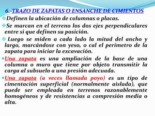 6.-TRAZO DE ZAPATAS O ENSANCHE DE CIMIENTOS
Definen la ubicación de columnas o placas.
Se marcan en el terreno los dos ejes perpendiculares
entre si que definen su posición.
 Luego se miden a cada lado la mitad del ancho y
largo, marcándose con yeso, o cal el perímetro de la
zapata para iniciar la excavación.
Una zapata es una ampliación de la base de una
columna o muro que tiene por objeto transmitir la
carga al subsuelo a una presión adecuada.
Una zapata (a veces llamada poyo) es un tipo de
cimentación superficial (normalmente aislada), que
puede ser empleada en terrenos razonablemente
homogéneos y de resistencias a compresión media o
alta.
 
