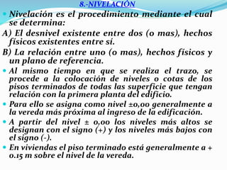 8.-NIVELACIÓN
 Nivelación es el procedimiento mediante el cual
se determina:
A) El desnivel existente entre dos (o mas), hechos
físicos existentes entre sí.
B) La relación entre uno (o mas), hechos físicos y
un plano de referencia.
 Al mismo tiempo en que se realiza el trazo, se
procede a la colocación de niveles o cotas de los
pisos terminados de todas las superficie que tengan
relación con la primera planta del edificio.
 Para ello se asigna como nivel ±0,00 generalmente a
la vereda más próxima al ingreso de la edificación.
 A partir del nivel ± 0,00 los niveles más altos se
designan con el signo (+) y los niveles más bajos con
el signo (-).
 En viviendas el piso terminado está generalmente a +
0.15 m sobre el nivel de la vereda.
 
