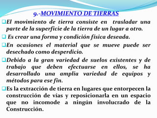 9.-MOVIMIENTO DE TIERRAS
El movimiento de tierra consiste en trasladar una
parte de la superficie de la tierra de un lugar a otro.
 Es crear una forma y condición física deseada.
En ocasiones el material que se mueve puede ser
desechado como desperdicio.
Debido a la gran variedad de suelos existentes y de
trabajo que deben efectuarse en ellos, se ha
desarrollado una amplia variedad de equipos y
métodos para ese fin.
Es la extracción de tierra en lugares que entorpecen la
construcción de vías y reposicionarla en un espacio
que no incomode a ningún involucrado de la
Construcción.
 