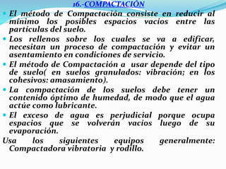 16.-COMPACTACIÓN
 El método de Compactación consiste en reducir al
mínimo los posibles espacios vacíos entre las
partículas del suelo.
 Los rellenos sobre los cuales se va a edificar,
necesitan un proceso de compactación y evitar un
asentamiento en condiciones de servicio.
 El método de Compactación a usar depende del tipo
de suelo( en suelos granulados: vibración; en los
cohesivos: amasamiento).
 La compactación de los suelos debe tener un
contenido óptimo de humedad, de modo que el agua
actúe como lubricante.
 El exceso de agua es perjudicial porque ocupa
espacios que se volverán vacíos luego de su
evaporación.
Usa los siguientes equipos generalmente:
Compactadora vibratoria y rodillo.
 