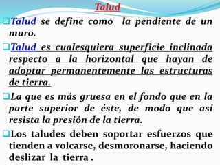 Talud
Talud se define como la pendiente de un
muro.
Talud es cualesquiera superficie inclinada
respecto a la horizontal que hayan de
adoptar permanentemente las estructuras
de tierra.
La que es más gruesa en el fondo que en la
parte superior de éste, de modo que así
resista la presión de la tierra.
Los taludes deben soportar esfuerzos que
tienden a volcarse, desmoronarse, haciendo
deslizar la tierra .
 
