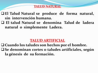 TALUD NATURAL
El Talud Natural se produce de forma natural,
sin intervención humana.
 El talud Natural se denomina Talud de ladera
natural o simplemente Ladera.
TALUD ARTIFICIAL
Cuando los taludes son hechos por el hombre.
Se denominan cortes o taludes artificiales, según
la génesis de su formación.
 