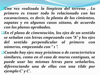 Una vez realizada la limpieza del terreno , Lo
primero es trazar todo lo relacionado con las
excavaciones, es decir, la planta de los cimientos,
zapatas y en algunos casos sótano, de acuerdo
con los planos aprobados.
En el plano de cimentación, los ejes de un sentido
se señalan con letras empezando con “A” y los ejes
del sentido perpendicular al primero con
números, empezando con “ 1 ”.
Cuando hay ejes muy próximos o de característica
similares, como en el caso de muros contiguas, se
puede usar las mismas letras para señalarlos,
diferenciando una de ellas con una tilde por
ejemplo C' y C'.
 