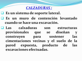 CALZADURAS :
 Es un sistema de soporte lateral.
 Es un muro de contención levantado
cuando se hace una excavación.
 Las calzaduras son estructuras
provisionales que se diseñan y
construyen para sostener las
cimentaciones vecinas y el suelo de la
pared expuesta, producto de las
excavaciones efectuadas.
 