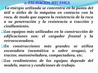 2.-EXCAVACIÓN MECÁNICA
 La energía utilizada se concentra en la punta del
útil o útiles de la máquina en contacto con la
roca, de modo que supera la resistencia de la roca
a su penetración y la resistencia a tracción y
cizallamiento.
Los equipos más utilizados en la construcción de
edificaciones son: el cargador frontal y la
retroexcavadora.
En construcciones más grandes se utiliza
excavadora (neumática o sobre orugas), el
tractor, motoniveladora, compactadora, etc.
Los rendimientos de los equipos depende del
modelo, marca y condiciones de trabajo.
 