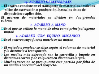 14.-ACARREO DE MATERIALES
El acarreo consiste en el transporte de materiales desde los
sitios de excavación o producción, hasta los sitios de
disposición o aplicación.
El acarreo de materiales se dividen en dos grandes
rubros:
1.- ACARREO A MANO
Es el que se utiliza la mano de obra como principal agente
motor.
2.-ACARREO CON EQUIPO MECÁNICO
Es el acarreo cuya fuerza motriz es un motor.
 El método a emplear se elige según el volumen de material
y la distancia a transportar.
 Los medios más adecuado son la carretilla o buguie en
distancias cortas y de volquetes en distancias largas.
 Muchas veces no se presupuesta esta partida por falta de
un análisis adecuado del proyecto.
 