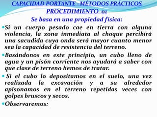 CAPACIDAD PORTANTE –MÉTODOS PRÁCTICOS
PROCEDIMIENTO 01
Se basa en una propiedad física:
Si un cuerpo pesado cae en tierra con alguna
violencia, la zona inmediata al choque percibirá
una sacudida cuya onda será mayor cuanto menor
sea la capacidad de resistencia del terreno.
Basándonos en este principio, un cubo lleno de
agua y un pisón corriente nos ayudará a saber con
que clase de terreno hemos de tratar.
 Si el cubo lo depositamos en el suelo, una vez
realizada la excavación y a su alrededor
apisonamos en el terreno repetidas veces con
golpes bruscos y secos.
Observaremos:
 