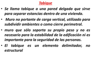 Tabique
• Se llama tabique a una pared delgada que sirve
para separar estancias dentro de una vivienda.
• Muro no portante de carga vertical, utilizado para
subdividir ambientes o como cierre perimetral.
• muro que sólo soporta su propio peso y no es
necesario para la estabilidad de la edificación ni es
importante para la seguridad de las personas.
• El tabique es un elemento delimitador, no
estructural
 