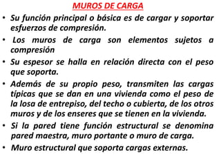MUROS DE CARGA
• Su función principal o básica es de cargar y soportar
esfuerzos de compresión.
• Los muros de carga son elementos sujetos a
compresión
• Su espesor se halla en relación directa con el peso
que soporta.
• Además de su propio peso, transmiten las cargas
típicas que se dan en una vivienda como el peso de
la losa de entrepiso, del techo o cubierta, de los otros
muros y de los enseres que se tienen en la vivienda.
• Si la pared tiene función estructural se denomina
pared maestra, muro portante o muro de carga.
• Muro estructural que soporta cargas externas.
 