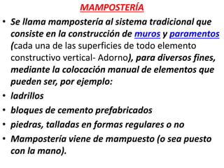 MAMPOSTERÍA
• Se llama mampostería al sistema tradicional que
consiste en la construcción de muros y paramentos
(cada una de las superficies de todo elemento
constructivo vertical- Adorno), para diversos fines,
mediante la colocación manual de elementos que
pueden ser, por ejemplo:
• ladrillos
• bloques de cemento prefabricados
• piedras, talladas en formas regulares o no
• Mampostería viene de mampuesto (o sea puesto
con la mano).
 