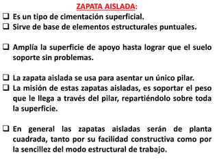 ZAPATA AISLADA:
 Es un tipo de cimentación superficial.
 Sirve de base de elementos estructurales puntuales.
 Amplía la superficie de apoyo hasta lograr que el suelo
soporte sin problemas.
 La zapata aislada se usa para asentar un único pilar.
 La misión de estas zapatas aisladas, es soportar el peso
que le llega a través del pilar, repartiéndolo sobre toda
la superficie.
 En general las zapatas aisladas serán de planta
cuadrada, tanto por su facilidad constructiva como por
la sencillez del modo estructural de trabajo.
 