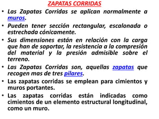ZAPATAS CORRIDAS
• Las Zapatas Corridas se aplican normalmente a
muros.
• Pueden tener sección rectangular, escalonada o
estrechada cónicamente.
• Sus dimensiones están en relación con la carga
que han de soportar, la resistencia a la compresión
del material y la presión admisible sobre el
terreno.
• Las Zapatas Corridas son, aquellas zapatas que
recogen mas de tres pilares.
• Las zapatas corridas se emplean para cimientos y
muros portantes.
• Las zapatas corridas están indicadas como
cimientos de un elemento estructural longitudinal,
como un muro.
 