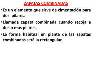 ZAPATAS COMBINADAS
•Es un elemento que sirve de cimentación para
dos pilares.
•Llamada zapata combinada cuando recoja a
dos o más pilares.
•La forma habitual en planta de las zapatas
combinadas será la rectangular.
 