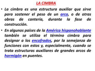 LA CIMBRA
• La cimbra es una estructura auxiliar que sirve
para sostener el peso de un arco, o de otras
obras de cantería, durante la fase de
construcción.
• En algunos países de la América hispanohablante
también se utiliza el término cimbra para
designar a los encofrados, por la semejanza de
funciones con estos y, especialmente, cuando se
trata estructuras auxiliares de grandes arcos de
hormigón en puentes.
 