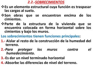 2.2.-SOBRECIMIENTOS
Es un elemento estructural cuya función es traspasar
las cargas al suelo.
Son obras que se encuentran encima de los
cimientos.
Parte de la estructura de la vivienda que se
encuentra colocada en forma horizontal sobre los
cimientos y bajo los muros.
Los sobrecimientos tienen funciones principales:
1.- Aislar al resto de la construcción de la humedad del
terreno.
2.-Para proteger los muros contra el
humedecimiento.
3.-Es dar un nivel terminado horizontal
4.-Absorbe las diferencias de nivel del terreno.
 