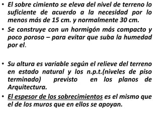 • El sobre cimiento se eleva del nivel de terreno lo
suficiente de acuerdo a la necesidad por lo
menos más de 15 cm. y normalmente 30 cm.
• Se construye con un hormigón más compacto y
poco poroso – para evitar que suba la humedad
por el.
• Su altura es variable según el relieve del terreno
en estado natural y los n.p.t.(niveles de piso
terminado) previsto en los planos de
Arquitectura.
• El espesor de los sobrecimientos es el mismo que
el de los muros que en ellos se apoyan.
 