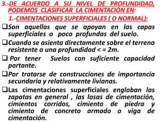 3.-DE ACUERDO A SU NIVEL DE PROFUNDIDAD,
PODEMOS CLASIFICAR LA CIMENTACIÓN EN:
1.-CIMENTACIONES SUPERFICIALES ( O NORMAL):
Son aquellas que se apoyan en las capas
superficiales o poco profundas del suelo.
Cuando se asienta directamente sobre el terreno
resistente a una profundidad < = 2m.
 Por tener Suelos con suficiente capacidad
portante.
Por tratarse de construcciones de importancia
secundaria y relativamente livianas.
Las cimentaciones superficiales engloban las
zapatas en general , las losas de cimentación,
cimientos corridos, cimiento de piedra y
cimiento de concreto armado o viga de
cimentación.
 