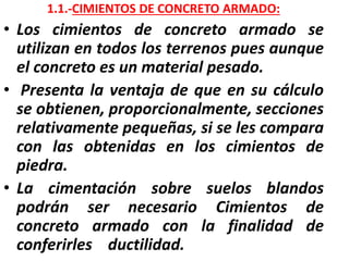 1.1.-CIMIENTOS DE CONCRETO ARMADO:
• Los cimientos de concreto armado se
utilizan en todos los terrenos pues aunque
el concreto es un material pesado.
• Presenta la ventaja de que en su cálculo
se obtienen, proporcionalmente, secciones
relativamente pequeñas, si se les compara
con las obtenidas en los cimientos de
piedra.
• La cimentación sobre suelos blandos
podrán ser necesario Cimientos de
concreto armado con la finalidad de
conferirles ductilidad.
 