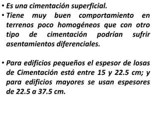 • Es una cimentación superficial.
• Tiene muy buen comportamiento en
terrenos poco homogéneos que con otro
tipo de cimentación podrían sufrir
asentamientos diferenciales.
• Para edificios pequeños el espesor de losas
de Cimentación está entre 15 y 22.5 cm; y
para edificios mayores se usan espesores
de 22.5 a 37.5 cm.
 