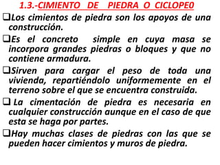 1.3.-CIMIENTO DE PIEDRA O CICLOPE0
Los cimientos de piedra son los apoyos de una
construcción.
Es el concreto simple en cuya masa se
incorpora grandes piedras o bloques y que no
contiene armadura.
Sirven para cargar el peso de toda una
vivienda, repartiéndolo uniformemente en el
terreno sobre el que se encuentra construida.
 La cimentación de piedra es necesaria en
cualquier construcción aunque en el caso de que
esta se haga por partes.
Hay muchas clases de piedras con las que se
pueden hacer cimientos y muros de piedra.
 